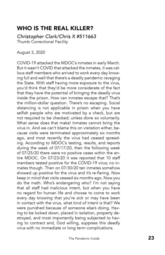 WHO IS THE REAL KILLER?

Christopher Clark/Chris X #511663
Thumb Correctional Facility

August 3, 2020

COVID-19 attacked the MDOC's inmates in early March.
Butit wasn't COVID that attacked the inmates, it was cal-
lous staff members who arrived to work every day know-
ing full and well that there's a deadly pandemic ravaging
the State. With staff having more exposure to the virus,
you'd think that they'd be more considerate of the fact
that they have the potential of bringing the deadly virus
inside the prison. How can inmates escape that? That's
the million-dollar question. There's no escaping. Social
distancing is not applicable in prison when you have
selfish people who are motivated by a check, but are
not required to be checked; unless done so voluntarily.
What sense does that make! Inmates cannot bring the
virus in. And we can't blame this on visitation either, be-
cause visits were terminated approximately six months
ago, and most recently the virus had ceased spread-
ing. According to MDOC’s testing, results, and reports
during the week of 07/17/20, then the following week
cof 07/25/20 there were no positive cases within the en-
tire MDOC. On 07/23/20 it was reported that 10 staff
members tested positive for the COVID-19 virus; no in-
mates though. Then on 07/30/20 ten inmates somehow
showed up positive for the virus and it’s re-flaring. Now
keep in mind that visits ceased six months ago. Now you
do the math. Who's endangering who? I'm not saying
that all staff had malicious intent, but when you have
no regard for human life and choose to come to work
‘every day knowing that you're sick or may have been
in contact with the virus, what kind of intent is that? We
were punished because of someone else's doing. Hav-
ing to be locked down, placed in isolation, property de-
stroyed, and most importantly being subjected to hav-
ing to contract and, God willing, suppress this deadly
virus with no immediate or long term complications.

The Pandemic Inside

23
